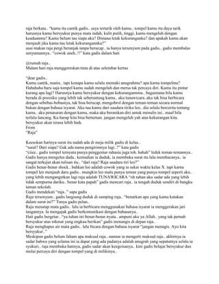 raja berkata.. “kamu itu cantik gadis.. saya tertarik oleh kamu.. tompel kamu itu daya tarik
harusnya kamu bersyukur punya mata indah, kulit putih, tinggi, kamu mengeluh dengan
keadaanmu? Kamu belum tau siapa aku? Dimana letak kekuranganku? dan apakah kamu akan
menjauh jika kamu tau letak kekurangannku?”
usai makan raja pergi beranjak tanpa berucap.. ia hanya tersenyum pada gadis.. gadis membalas
senyumannya.. “cowok aneh..!!” kata gadis dalam hati

@rumah raja..
Malam hari raja menggoreskan tinta di atas selembar kertas

“dear gadis..
Kamu cantik, manis.. tapi kenapa kamu selalu memaki anugrahmu? apa karna tompelmu?
Hahahaha baru saja tompel kamu sudah mengeluh dan mersa tak percaya diri. Kamu itu pintar
kurang apa lagi? Harusnya kamu bersyukur dengan kekurangannmu.. bagaimana bila kamu
berada di posisiku yang lebih tak seberuntung kamu.. aku tunawicara..aku tak bisa berbicara
dengan sebebas-bebasnya, tak bisa berucap, mengobrol dengan teman-teman secara normal
bukan dengan bahasa isyarat. Aku tau kamu dari saudara tiriku leo.. dia selalu bercerita tentang
kamu.. aku penasaran dengan kamu, maka aku beranikan diri untuk menulis ini.. maaf bila
terlalu lancang. Ku harap kita bisa berteman. jangan mengeluh yah atas kekurangan kita.
bersyukur akan terasa lebih baik.
From
“Raja”

Keesokan harinya surat itu sudah ada di meja milik gadis di kelas..
“surat? Dari siapa? Gak ada nama pengirimnya lagi..?” kata gadis
“ciiee.. gadis tompel ternyata punya penggemar rahasia juga toh. hahah” ledek teman-temannya..
Gadis hanya mengelus dada.. kemudian ia duduk, ia membuka surat itu lalu membacanya.. ia
sangat terkejut akan tulisan itu.. “dari raja? Raja saudara tiri leo?”
Gadis benar-benar shock.. bahkan leo adalah cowok yang ia sukai waktu kelas X. tapi karna
tompel leo menjauh daru gadis.. mungkin leo malu punya teman yang punya tompel seperti aku..
yang lebih mengangetkan lagi raja adalah TUNAWICARA “oh tuhan aku sadar ada yang lebih
tidak sempurna dariku.. benar kata papah” gadis mencari raja.. ia tengah duduk sendiri di bangku
taman sekolah.
Gadis mendekati “raja..” sapa gadis
Raja tersenyum.. gadis langsung duduk di samping raja.. “benarkan apa yang kamu katakan
dalam surat ini?” Tanya gadis pelan..
Raja menatap mata gadis.. lalu ia berbicara menggunakan bahasa isyarat ia menggerakan jari
tangannya. Ia mengajak gadis berkomunikasi dengan bahasanya..
Hati gadis bergetar.. “ya tuhan ini benar-benar nyata.. ampuni aku ya Allah.. yang tak pernah
bersyukur atas nikmat yang engkau berikan” gadis menangis di depan raja..
Raja menghapus air mata gadis.. lalu bicara dengan bahasa isyarat “jangan menagis. Ayo kita
bersyukur..”
Meskipun gadis belum faham apa maksud raja.. namun ia mengerti maksud raja.. akhirnya ia
sadar bahwa yang selama ini ia dapat yang ada padanya adalah anugrah yang sepatutnya selalu ia
syukuri.. raja membuka hatinya, gadis sadar akan keegoisanya.. kini gadis belajar bersyukur dan
mulai percaya diri dengan tompel yang di milikinya..
 