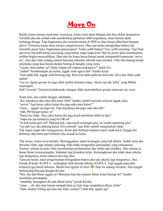 Move On
Ketika kamu merasa mencintai seseorang, kamu tentu akan bahagia jika bisa dekat dengannya.
Terlebih jika dia seolah-olah memberikan perhatian lebih kepadamu, tentu hatimu akan
berbunga-bunga. Tapi bagaimana jika ternyata kamu di PHP-in alias hanya diberikan harapan
palsu? Tentunya kamu akan merasa sangat kecewa. Dan saat kamu mengetahui bahwa dia
memiliki pacar baru, bagaimana perasaanmu? Tentu sedih bukan? Yaa, sedih memang. Tapi buat
apa terus bersedih karna seseorang yang bukan siapa-siapa kita? Hal itu justru akan membuatmu
terlihat begitu menyedihkan. Dan saat itu kamu harus berani untuk mengambil keputusan „move
on‟. Aku dan Aldo sedang makan bersama dikantin sekolah saat istirahat. Tiba-tiba datang teman
sekelasku yang ikut-ikutan duduk bareng di bangku yang sama.
“ciyeee, baru jadian ya? Haha, kapan nih makan-makannya?” ledek Ari.
“jadian? Sembarangan aja kamu, nggak usah ngaco deh” kataku kesal.
“alah udah deh, nggak usah bohong lagi. Kita-kita udah pada tau kok kalo Alva dan Aldo udah
jadian”
“iya va, lagian gossip itu juga udah nyebar kemana-mana. Akuin aja lah, haha” ucap Metha
menimpali.
Hah? Gossip? Ternyata kedekatanku dengan Aldo menimbulkan gossip semacam ini, wew.

Suatu hari, aku curhat dengan sahabatku.
“kei, kayaknya aku suka deh sama Aldo” kataku sambil senyum-senyum nggak jelas.
“serius? Apa kamu yakin kalau dia juga suka ama kamu?”
“emm… nggak tau juga sih. Tapi kayaknya dia juga suka aku deh”
“ahh, PD banget kamu va”
“harus itu, haha. Aku yakin karna dia juga kasih perhatian lebih ke aku”
“siapa tau aja kamunya yang ke GR-an”
“ih kok kamu gitu sih? Dukung kek, atau kasih semangat gitu, ini malah ngomong gitu”
“iya deh iya, aku dukung kamu Alva jeleeek” ujar Kiki sambil menjulurkan lidah.
Tak segan-segan aku mengejarnya. Kami pun berkejar-kejaran seperi anak kecil, hingga bel
berbunyi dan kami pun berhenti lalu masuk ke kelas.

Tak terasa, waktu terus berlalu. Meninggalkan sejuta kenangan yang tlah dilalui. Sudah lama aku
bersama Aldo, tapi sampai sekarang Aldo tidak mengetahui perasaanku yang sebenarnya.
Namun, selama itu pula Aldo memberikan perhatiannya dan selalu ada untukku. Aku merasa ia
benar-benar menyayangiku. Sebentar lagi kenaikan kelas. Kemungkinan aku tidak akan sekelas
lagi dengannya, karna adanya moving class.
Ternyata benar, hasil pengumuman mengatakan bahwa aku tak sekelas lagi dengannya. Aku
berada di kelas XI IPA-1 , sedangkan Aldo berada dikelas XI IPA-2. Tapi nggak papa deh,
kelasnya jga masih deketan. Masih bisa ngeliat di terus . Saat itu sedang istirahat. Aku tengah
berbincang-bincang dengan Keisha.
“Kei, dia ada diluar nggak ya? Biasanya kan dia nyantai diluar kelas bareng Ari” kataku
membuka percakapan.
“entahlah, barangkali dia ada diluar kelas” jawab Keisha.
“emm… eh, aku mau buang sampah dulu ya, kan tong sampahnya diluar, hehe”
“alah, modus! bilang aja mau liat Aldo, iyakan? Udah deh, ngaku aja”
 
