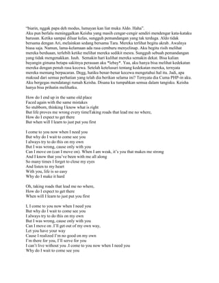 “biarin, nggak papa deh modus, lumayan kan liat muka Aldo. Haha”.
Aku pun berlalu meninggalkan Keisha yang masih cengar-cengir sendiri mendengar kata-kataku
barusan. Ketika sampai diluar kelas, sungguh pemandangan yang tak terduga. Aldo tidak
bersama dengan Ari, melainkan sedang bersama Tara. Mereka terlihat begitu akrab. Awalnya
biasa saja. Namun, lama-kelamaan ada rasa cemburu menyelinap. Aku begitu risih melihat
mereka berduaan, terlebih ketike melihat mereka sedikit mesra. Sungguh sebuah pemandangan
yang tidak mengenakkan. Iuuh. Semakin hari kulihat mereka semakin dekat. Bisa kalian
bayangin gimana betapa sakitnya perasaan aku *lebay*. Yaa, aku hanya bisa melihat kedekatan
mereka dengan penuh rasa kecewa. Setelah ketelusuri tentang kedekatan mereka, ternyata
mereka memang berpacaran. Degg, hatiku benar-benar kecewa mengetahui hal itu. Jadi, apa
maksud dari semua perhatian yang telah dia berikan selama ini? Ternyata dia Cuma PHP-in aku.
Aku bergegas mendatangi rumah Keisha. Disana ku tumpahkan semua dalam tangisku. Keisha
hanya bisa prihatin melihatku.

How do I end up in the same old place
Faced again with the same mistakes
So stubborn, thinking I know what is right
But life proves me wrong every timeTaking roads that lead me no where,
How do I expect to get there
But when will I learn to just put you first

I come to you now when I need you
But why do I wait to come see you
I always try to do this on my own
But I was wrong, cause only with you
Can I move on (can I move on). When I am weak, it‟s you that makes me strong
And I know that you‟ve been with me all along
So many times I forget to close my eyes
And listen to my heart
With you, life is so easy
Why do I make it hard

Oh, taking roads that lead me no where,
How do I expect to get there
When will I learn to just put you first

I, I come to you now when I need you
But why do I wait to come see you
I always try to do this on my own
But I was wrong, cause only with you
Can I move on .I‟ll get out of my own way,
Let you have your way
Cause I realized I‟m no good on my own
I‟m there for you, I‟ll serve for you
I can‟t live without you .I come to you now when I need you
Why do I wait to come see you
 