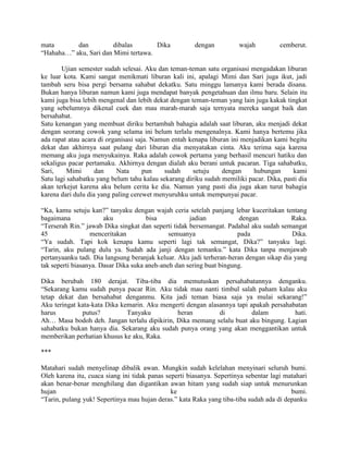 mata       dan          dibalas       Dika             dengan          wajah          cemberut.
“Hahaha…” aku, Sari dan Mimi tertawa.

       Ujian semester sudah selesai. Aku dan teman-teman satu organisasi mengadakan liburan
ke luar kota. Kami sangat menikmati liburan kali ini, apalagi Mimi dan Sari juga ikut, jadi
tambah seru bisa pergi bersama sahabat dekatku. Satu minggu lamanya kami berada disana.
Bukan hanya liburan namun kami juga mendapat banyak pengetahuan dan ilmu baru. Selain itu
kami juga bisa lebih mengenal dan lebih dekat dengan teman-teman yang lain juga kakak tingkat
yang sebelumnya dikenal cuek dan mau marah-marah saja ternyata mereka sangat baik dan
bersahabat.
Satu kenangan yang membuat diriku bertambah bahagia adalah saat liburan, aku menjadi dekat
dengan seorang cowok yang selama ini belum terlalu mengenalnya. Kami hanya bertemu jika
ada rapat atau acara di organisasi saja. Namun entah kenapa liburan ini menjadikan kami begitu
dekat dan akhirnya saat pulang dari liburan dia menyatakan cinta. Aku terima saja karena
memang aku juga menyukainya. Raka adalah cowok pertama yang berhasil mencuri hatiku dan
sekaligus pacar pertamaku. Akhirnya dengan dialah aku berani untuk pacaran. Tiga sahabatku,
Sari,     Mimi      dan     Nata      pun    sudah    setuju     dengan     hubungan     kami
Satu lagi sahabatku yang belum tahu kalau sekarang diriku sudah memiliki pacar. Dika, pasti dia
akan terkejut karena aku belum cerita ke dia. Namun yang pasti dia juga akan turut bahagia
karena dari dulu dia yang paling cerewet menyuruhku untuk mempunyai pacar.

“Ka, kamu setuju kan?” tanyaku dengan wajah ceria setelah panjang lebar kuceritakan tentang
bagaimana              aku            bisa           jadian            dengan            Raka.
“Terserah Rin.” jawab Dika singkat dan seperti tidak bersemangat. Padahal aku sudah semangat
45                menceritakan                semuanya                pada               Dika.
“Ya sudah. Tapi kok kenapa kamu seperti lagi tak semangat, Dika?” tanyaku lagi.
“Tarin, aku pulang dulu ya. Sudah ada janji dengan temanku.” kata Dika tanpa menjawab
pertanyaanku tadi. Dia langsung beranjak keluar. Aku jadi terheran-heran dengan sikap dia yang
tak seperti biasanya. Dasar Dika suka aneh-aneh dan sering buat bingung.

Dika berubah 180 derajat. Tiba-tiba dia memutuskan persahabatannya denganku.
“Sekarang kamu sudah punya pacar Rin. Aku tidak mau nanti timbul salah paham kalau aku
tetap dekat dan bersahabat denganmu. Kita jadi teman biasa saja ya mulai sekarang!”
Aku teringat kata-kata Dika kemarin. Aku mengerti dengan alasannya tapi apakah persahabatan
harus         putus?          Tanyaku         heran          di          dalam         hati.
Ah… Masa bodoh deh. Jangan terlalu dipikirin, Dika memang selalu buat aku bingung. Lagian
sahabatku bukan hanya dia. Sekarang aku sudah punya orang yang akan menggantikan untuk
memberikan perhatian khusus ke aku, Raka.

***

Matahari sudah menyelinap dibalik awan. Mungkin sudah kelelahan menyinari seluruh bumi.
Oleh karena itu, cuaca siang ini tidak panas seperti biasanya. Sepertinya sebentar lagi matahari
akan benar-benar menghilang dan digantikan awan hitam yang sudah siap untuk menurunkan
hujan                                          ke                                         bumi.
“Tarin, pulang yuk! Sepertinya mau hujan deras.” kata Raka yang tiba-tiba sudah ada di depanku
 