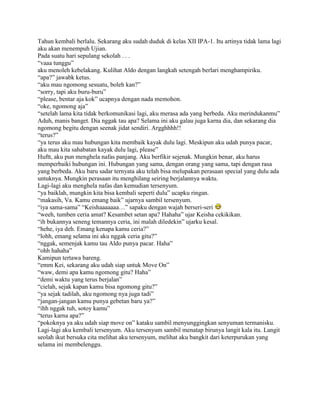 Tahun kembali berlalu. Sekarang aku sudah duduk di kelas XII IPA-1. Itu artinya tidak lama lagi
aku akan menempuh Ujian.
Pada suatu hari sepulang sekolah . . .
“vaaa tunggu”
aku menoleh kebelakang. Kulihat Aldo dengan langkah setengah berlari menghampiriku.
“apa?” jawabk ketus.
“aku mau ngomong sesuatu, boleh kan?”
“sorry, tapi aku buru-buru”
“please, bentar aja kok” ucapnya dengan nada memohon.
“oke, ngomong aja”
“setelah lama kita tidak berkomunikasi lagi, aku merasa ada yang berbeda. Aku merindukanmu”
Aduh, manis banget. Dia nggak tau apa? Selama ini aku galau juga karna dia, dan sekarang dia
ngomong begitu dengan seenak jidat sendiri. Argghhhh!!
“terus?”
“ya terus aku mau hubungan kita membaik kayak dulu lagi. Meskipun aku udah punya pacar,
aku mau kita sahabatan kayak dulu lagi, please”
Huftt, aku pun menghela nafas panjang. Aku berfikir sejenak. Mungkin benar, aku harus
memperbaiki hubungan ini. Hubungan yang sama, dengan orang yang sama, tapi dengan rasa
yang berbeda. Aku baru sadar ternyata aku telah bisa melupakan perasaan special yang dulu ada
untuknya. Mungkin perasaan itu menghilang seiring berjalannya waktu.
Lagi-lagi aku menghela nafas dan kemudian tersenyum.
“ya baiklah, mungkin kita bisa kembali seperti dulu” ucapku ringan.
“makasih, Va. Kamu emang baik” ujarnya sambil tersenyum.
“iya sama-sama” “Keishaaaaaaa…” sapaku dengan wajah berseri-seri
“weeh, tumben ceria amat? Kesambet setan apa? Hahaha” ujar Keisha cekikikan.
“ih bukannya seneng temannya ceria, ini malah diledekin” ujarku kesal.
“hehe, iya deh. Emang kenapa kamu ceria?”
“lohh, emang selama ini aku nggak ceria gitu?”
“nggak, semenjak kamu tau Aldo punya pacar. Haha”
“ohh hahaha”
Kamipun tertawa bareng.
“emm Kei, sekarang aku udah siap untuk Move On”
“waw, demi apa kamu ngomong gitu? Haha”
“demi waktu yang terus berjalan”
“cielah, sejak kapan kamu bisa ngomong gitu?”
“ya sejak tadilah, aku ngomong nya juga tadi”
“jangan-jangan kamu punya gebetan baru ya?”
“ihh nggak tuh, sotoy kamu”
“terus karna apa?”
“pokoknya ya aku udah siap move on” kataku sambil menyunggingkan senyuman termanisku.
Lagi-lagi aku kembali tersenyum. Aku tersenyum sambil menatap birunya langit kala itu. Langit
seolah ikut bersuka cita melihat aku tersenyum, melihat aku bangkit dari keterpurukan yang
selama ini membelenggu.
 