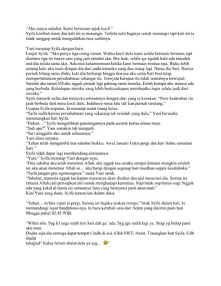 “Aku punya sahabat. Kami berteman sejak kecil.”
Syifa kembali diam dan kali ini ia menangis. Terlalu sulit baginya untuk menangis tapi kali ini ia
tidak sanggup untuk mengalahkan rasa sedihnya.

Yani menatap Syifa dengan haru.
Lanjut Syifa, “Aku punya tiga orang teman. Waktu kecil dulu kami selalu bermain bersama tapi
diantara tiga itu hanya satu yang jadi sahabat aku. Dia baik, selalu aja ngalah kalo ada masalah
and dia selalu sama aku. Ada rasa keharmonisan ketika kami bermain berdua saja. Ibuku lebih
senang kalo aku main dengan dia dari pada temanku yang dua orang lagi. Nama dia Sari. Ibunya
pernah bilang sama ibuku kalo dia berharap hingga dewasa aku sama Sari bisa tetap
mempertahankan persahabatan sehangat itu. Ternyata harapan itu tidak seutuhnya terwujud.
Setelah aku tamat SD aku nggak pernah lagi gabung sama mereka. Entah kenapa aku merasa ada
yang berbeda. Kehidupan mereka yang lebih berkecukupan membuatku ingin selalu jauh dari
mereka.”
Syifa menarik nafas dan menyeka airmatanya dengan dasi yang ia kenakan. “Now keakraban itu
jauh berbeda dari masa kecil dulu. Indahnya masa lalu tak`kan pernah terulang.”
Ucapan Syifa terputus. Ia menatap sudut ruang kelas.
“Syifa sedih karena persahabatan yang sekarang tak seindah yang dulu,” Yani berusaha
menenangkan hati Syifa.
“Bukan…” Syifa mengalihkan pandangannya pada secarik kertas diatas meja.
“Jadi apa?” Yani semakin tak mengerti.
“Sari ninggalin aku untuk selamanya.”
Yani diam terpaku.
“Tuhan telah mengambil dua sahabat baikku. Awal Januari Fattia pergi dan hari Sabtu semalam
Sari.”
Syifa tidak dapat lagi membendung airmatanya.
“Yani,” Syifa menatap Yani dengan sayu.
“Dua sahabat aku telah menemui Allah, aku nggak tau usiaku sampai dimana mungkin setelah
ini aku akan menemui Allah so… aku harap dengan segenap hati maafkan segala kesalahnku.”
“Syifa jangan gitu ngomongnya,” suara Yani serak.
“Sahabat, manusia nggak tau kapan nyawanya akan dicabut dan ajal menemui dia. Semua itu
rahasia Allah jadi persiapkan diri untuk menghadapi kematian. Siap tidak siap harus siap. Nggak
ada yang kekal di dunia ini semuanya fana yang bernyawa pasti akan mati.”
Kini Yani yang diam. Syifa tersenyum dalam duka.

“Tuhan… terlalu cepat ia pergi. Semua ini bagiku seakan mimpi,” bisik Syifa dalam hati. Ia
memandangi layar handphone-nya. Ia baca kembali sms dari Adam yang dikirim pada hari
Minggu pukul 02:45 WIB.

“Wlkm slm. Syg k3 juga sedih krn Sari dah ga` ada. Syg jgn sedih lagi ya. Stiap yg hidup pasti
akn mati.
Doakn saja dia semoga dapat tempat t`indh di sisi Allah SWT. Amin. Tenangkan hati Syifa. Udh
shalat
tahajjud? Kalau belum shalat dulu ya syg… ”
 