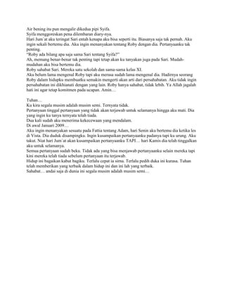 Air bening itu pun mengalir dikedua pipi Syifa.
Syifa menggoreskan pena dilembaran diary-nya.
Hari Jum`at aku teringat Sari entah kenapa aku bisa seperti itu. Biasanya saja tak pernah. Aku
ingin sekali bertemu dia. Aku ingin menanyakan tentang Roby dengan dia. Pertanyaanku tak
penting.
“Roby ada bilang apa saja sama Sari tentang Syifa?”
Ah, memang benar-benar tak penting tapi tetap akan ku tanyakan juga pada Sari. Mudah-
mudahan aku bisa bertemu dia.
Roby sahabat Sari. Mereka satu sekolah dan sama-sama kelas XI.
Aku belum lama mengenal Roby tapi aku merasa sudah lama mengenal dia. Hadirnya seorang
Roby dalam hidupku membuatku semakin mengerti akan arti dari persahabatan. Aku tidak ingin
persahabatan ini dikhianati dengan yang lain. Roby hanya sahabat, tidak lebih. Ya Allah jagalah
hati ini agar tetap komitmen pada ucapan. Amin…

Tuhan…
Ku kira segala musim adalah musim semi. Ternyata tidak.
Pertanyaan tinggal pertanyaan yang tidak akan terjawab untuk selamanya hingga aku mati. Dia
yang ingin ku tanya ternyata telah tiada.
Dua kali sudah aku menerima kekecewaan yang mendalam.
Di awal Januari 2009…
Aku ingin menanyakan sesuatu pada Fattia tentang Adam, hari Senin aku bertemu dia ketika les
di Vista. Dia duduk disampingku. Ingin kusampaikan pertanyaanku padanya tapi ku urung. Aku
takut. Niat hari Jum`at akan kusampaikan pertanyaanku TAPI… hari Kamis dia telah tinggalkan
aku untuk selamanya.
Semua pertanyaan sudah beku. Tidak ada yang bisa menjawab pertanyaanku selain mereka tapi
kini mereka telah tiada sebelum pertanyaan itu terjawab.
Hidup ini bagaikan kabut bagiku. Terlalu cepat ia sirna. Terlalu pedih duka ini kurasa. Tuhan
telah memberikan yang terbaik dalam hidup ini dan ini lah yang terbaik.
Sahabat… andai saja di dunia ini segala musim adalah musim semi…
 