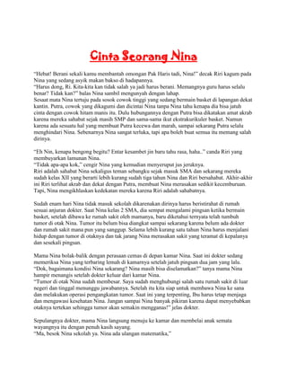 Cinta Seorang Nina
“Hebat! Berani sekali kamu membantah omongan Pak Haris tadi, Nina!” decak Riri kagum pada
Nina yang sedang asyik makan bakso di hadapannya.
“Harus dong, Ri. Kita-kita kan tidak salah ya jadi harus berani. Memangnya guru harus selalu
benar? Tidak kan?” balas Nina sambil mengunyah dengan lahap.
Sesaat mata Nina tertuju pada sosok cowok tinggi yang sedang bermain basket di lapangan dekat
kantin. Putra, cowok yang dikagumi dan dicintai Nina tanpa Nina tahu kenapa dia bisa jatuh
cinta dengan cowok hitam manis itu. Dulu hubungannya dengan Putra bisa dikatakan amat akrab
karena mereka sahabat sejak masih SMP dan sama-sama ikut ekstrakurikuler basket. Namun
karena ada sesuatu hal yang membuat Putra kecewa dan marah, sampai sekarang Putra selalu
menghindari Nina. Sebenarnya Nina sangat terluka, tapi apa boleh buat semua itu memang salah
dirinya.

“Eh Nin, kenapa bengong begitu? Entar kesambet jin baru tahu rasa, haha..” canda Riri yang
membuyarkan lamunan Nina.
“Tidak apa-apa kok,” cengir Nina yang kemudian menyeruput jus jeruknya.
Riri adalah sahabat Nina sekaligus teman sebangku sejak masuk SMA dan sekarang mereka
sudah kelas XII yang berarti lebih kurang sudah tiga tahun Nina dan Riri bersahabat. Akhir-akhir
ini Riri terlihat akrab dan dekat dengan Putra, membuat Nina merasakan sedikit kecemburuan.
Tapi, Nina mengikhlaskan kedekatan mereka karena Riri adalah sahabatnya.

Sudah enam hari Nina tidak masuk sekolah dikarenakan dirinya harus beristirahat di rumah
sesuai anjuran dokter. Saat Nina kelas 2 SMA, dia sempat mengalami pingsan ketika bermain
basket, setelah dibawa ke rumah sakit oleh mamanya, baru diketahui ternyata telah tumbuh
tumor di otak Nina. Tumor itu belum bisa diangkat sampai sekarang karena belum ada dokter
dan rumah sakit mana pun yang sanggup. Selama lebih kurang satu tahun Nina harus menjalani
hidup dengan tumor di otaknya dan tak jarang Nina merasakan sakit yang teramat di kepalanya
dan sesekali pingsan.

Mama Nina bolak-balik dengan perasaan cemas di depan kamar Nina. Saat ini dokter sedang
memeriksa Nina yang terbaring lemah di kamarnya setelah jatuh pingsan dua jam yang lalu.
“Dok, bagaimana kondisi Nina sekarang? Nina masih bisa diselamatkan?” tanya mama Nina
hampir menangis setelah dokter keluar dari kamar Nina.
“Tumor di otak Nina sudah membesar. Saya sudah menghubungi salah satu rumah sakit di luar
negeri dan tinggal menunggu jawabannya. Setelah itu kita siap untuk membawa Nina ke sana
dan melakukan operasi pengangkatan tumor. Saat ini yang terpenting, Ibu harus tetap menjaga
dan mengawasi kesehatan Nina. Jangan sampai Nina banyak pikiran karena dapat menyebabkan
otaknya tertekan sehingga tumor akan semakin mengganas!” jelas dokter.

Sepulangnya dokter, mama Nina langsung menuju ke kamar dan membelai anak semata
wayangnya itu dengan penuh kasih sayang.
“Ma, besok Nina sekolah ya. Nina ada ulangan matematika,”
 