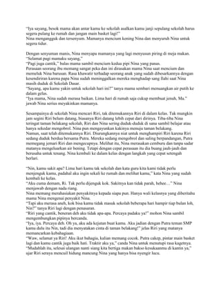 “Iya sayang, besok mama akan antar kamu ke sekolah asalkan kamu janji sepulang sekolah harus
segera pulang ke rumah dan jangan main basket lagi!”
Nina mengangguk dan tersenyum. Mamanya mencium kening Nina dan menyuruh Nina untuk
segera tidur.

Dengan senyuman manis, Nina menyapa mamanya yang lagi menyusun piring di meja makan.
“Selamat pagi mamaku sayang,”
“Pagi juga cantik,” balas mama sambil mencium kedua pipi Nina yang panas.
Perasaan seorang ibu memang sangat peka dan ini dirasakan mama Nina saat mencium dan
memeluk Nina barusan. Rasa khawatir terhadap seorang anak yang sudah dibesarkannya dengan
kesendiriran karena papa Nina sudah meninggalkan mereka menghadap sang Ilahi saat Nina
masih duduk di Sekolah Dasar.
“Sayang, apa kamu yakin untuk sekolah hari ini?” tanya mama sembari menuangkan air putih ke
dalam gelas.
“Iya mama, Nina sudah merasa baikan. Lima hari di rumah saja cukup membuat jenuh, Ma.”
jawab Nina serius meyakinkan mamanya.

Sesampainya di sekolah Nina mencari Riri, tak ditemukannya Riri di dalam kelas. Tak mungkin
jam segini Riri belum datang, biasanya Riri datang lebih cepat dari dirinya. Tiba-tiba Nina
teringat taman belakang sekolah, Riri dan Nina sering duduk-duduk di sana sambil belajar atau
hanya sekedar mengobrol. Nina pun mengayunkan kakinya menuju taman belakang.
Namun, saat telah ditemukannya Riri. Diurungkannya niat untuk menghampiri Riri karena Riri
sedang duduk berdua bersama Putra. Mereka sedang mengobrol dan saling berpandangan, Putra
memegang jemari Riri dan mengecupnya. Melihat itu, Nina merasakan cemburu dan tanpa sadar
matanya mengeluarkan air bening. Tetapi dengan cepat perasaan itu dia buang jauh-jauh dan
berusaha untuk tenang. Nina kembali ke dalam kelas dengan langkah yang cepat setengah
berlari.

“Nin, kamu sakit apa? Lima hari kamu tak sekolah dan kata guru kita kami tidak perlu
menjenguk kamu, padahal aku ingin sekali ke rumah dan melihat kamu,” kata Nina yang sudah
kembali ke kelas.
“Aku cuma demam, Ri. Tak perlu dijenguk kok. Sakitnya kan tidak parah, hehee…” Nina
menjawab dengan nada riang.
Nina memang merahasiakan penyakitnya kepada siapa pun. Hanya wali kelasnya yang diberitahu
mama Nina mengenai penyakit Nina.
“Tapi aku merasa aneh, kok bisa kamu tidak masuk sekolah beberapa hari hampir tiap bulan loh,
Nin?” tanya Riri lagi dengan penasaran.
“Riri yang cantik, beneran deh aku tidak apa-apa. Percaya padaku ya!” mohon Nina sambil
mengembungkan pipinya bercanda.
“Iya, iya. Percaya deh. Oh ya, aku ada kejutan buat kamu. Aku jadian dengan Putra teman SMP
kamu dulu itu Nin, tadi dia menyatakan cinta di taman belakang!” jelas Riri yang matanya
memancarkan kebahagiaan.
“Waw, selamat ya Riri! Aku ikut bahagia, kalian memang cocok. Putra cakep, pintar main basket
lagi dan kamu cantik juga baik hati. Traktir aku ya,” canda Nina untuk menutupi rasa kagetnya.
“Mudahlah itu, selesai ulangan nanti siang kita bertiga makan bakso kesukaanmu di kantin ya,”
ujar Riri seraya mencuil hidung mancung Nina yang hanya bisa nyengir lucu.
 