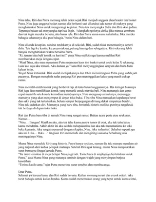 Nina tahu, Riri dan Putra memang telah dekat sejak Riri menjadi anggota cheerleader tim basket
Putra. Nina juga anggota basket namun dia berhenti saat diketahui ada tumor di otaknya yang
mengharuskan Nina untuk mengurangi kegiatan. Nina tak menyangka Putra dan Riri akan jadian.
Tepatnya bukan tak menyangka tapi tak ingin. „Alangkah egoisnya diriku jika merasa cemburu
dan tak ingin mereka bersatu, aku harus rela. Riri dan Putra sama-sama sahabatku. Jika mereka
bahagia seharusnya aku pun bahagia,‟ batin Nina dalam hati.

Nina dilanda kesepian, sahabat terdekatnya di sekolah, Riri, sudah tidak menemaninya seperti
dulu. Tak lagi ke kantin, ke perpustakaan, pulang bareng dan sebagainya. Riri sekarang lebih
banyak menghabiskan waktu bersama Putra.
“Ri, temani aku beli komik ya hari ini!” pinta Nina sedikit ragu karena melihat Riri
membereskan meja dengan cepat.
“Maaf Nina, aku mau menemani Putra memesan kaos tim basket untuk anak kelas X sekarang.
Lain kali saja aku temani. Aku duluan ya,” kata Riri menyunggingkan senyum dan buru-buru
keluar kelas.
Wajah Nina tertunduk. Riri seolah melupakannya dan lebih mementingkan Putra yang sudah jadi
pacarnya. Dengan menghela nafas panjang Riri pun meninggalkan kelas yang masih cukup
ramai.

Nina memilih-milih komik yang berderet rapi di toko buku langganannya. Dia teringat biasanya
Riri juga ikut memilihkan komik yang menarik untuk mereka beli. Nina menangis dan cepat-
cepat memilih satu komik kemudian membayarnya. Nina mengusap airmatanya, menunggu
mamanya yang akan menjemput di depan toko buku. Tiba-tiba Nina merasakan kepalanya berat
dan sakit yang tak tertahankan, belum sempat berpegangan di tiang dekat tempatnya berdiri,
Nina tak sadarkan diri. Mamanya yang baru tiba, berteriak histeris melihat putrinya tergeletak
tak berdaya di depan toko buku.

Riri dan Putra baru tiba di rumah Nina yang sangat ramai. Bukan acara pesta atau syukuran.
Namun…
“Nina… Bangun! Maafkan aku, aku tak tahu kamu punya tumor di otak, aku tak tahu kalau
kamu menderita. Akhir-akhir ini aku seolah melupakanmu dan aku tak menemanimu ke toko
buku kemarin. Aku sangat menyesal dengan sikapku, Nina. Aku terlambat! Sahabat seperti apa
aku ini. Hiks… Hiks…” tangisan Riri memenuhi dan mengiringi suasana berkabung atas
meninggalnya Nina.

Mama Nina memeluk Riri yang histeris. Putra hanya terdiam, namun dia tak mampu menahan air
yang terjatuh dari kedua pelupuk matanya. Setelah Riri agak tenang, mama Nina menyodorkan
surat berwarna jingga kepada Putra.
“Itu tante temukan di meja belajar Nina pagi tadi. Tante baca di amplopnya bertuliskan untuk
Putra,” kata Mama Nina yang matanya sembab dengan wajah yang menyimpan berjuta
kesedihan.
“Terima kasih tante,” ujar Putra menerima surat tersebut dan membacanya.

Dear Putra,
Selamat ya karena kamu dan Riri sudah bersatu. Kalian memang serasi dan cocok sekali. Aku
turut bahagia untuk kalian berdua. Kamu sudah menemukan orang yang tepat untuk kamu cintai,
 