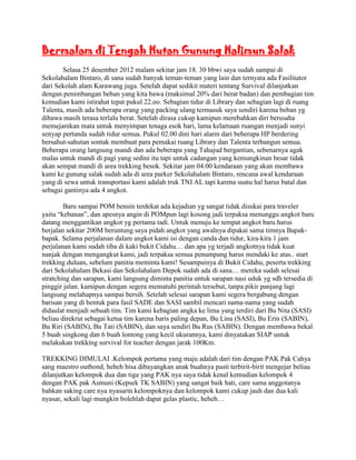 Bermalam di Tengah Hutan Gunung Halimun Salak
       Selasa 25 desember 2012 malam sekitar jam 18. 30 bbwi saya sudah sampai di
Sekolahalam Bintaro, di sana sudah banyak teman-teman yang lain dan ternyata ada Fasilitator
dari Sekolah alam Karawang juga. Setelah dapat sedikit materi tentang Survival dilanjutkan
dengan penimbangan beban yang kita bawa (maksimal 20% dari berat badan) dan pembagian tim
kemudian kami istirahat tepat pukul 22.oo. Sebagian tidur di Library dan sebagian lagi di ruang
Talenta, masih ada beberapa orang yang packing ulang termasuk saya sendiri karena beban yg
dibawa masih terasa terlalu berat. Setelah dirasa cukup kamipun merebahkan diri berusaha
memejamkan mata untuk menyimpan tenaga esok hari, lama kelamaan ruangan menjadi sunyi
senyap pertanda sudah tidur semua. Pukul 02.00 dini hari alarm dari beberapa HP berdering
bersahut-sahutan sontak membuat para pemakai ruang Library dan Talenta terbangun semua.
Beberapa orang langsung mandi dan ada beberapa yang Tahajud bergantian, sebenarnya agak
malas untuk mandi di pagi yang sedini itu tapi untuk cadangan yang kemungkinan besar tidak
akan sempat mandi di area trekking besok. Sekitar jam 04.00 kendaraan yang akan membawa
kami ke gunung salak sudah ada di area parker Sekolahalam Bintaro, rencana awal kendaraan
yang di sewa untuk transportasi kami adalah truk TNI AL tapi karena suatu hal harus batal dan
sebagai gantinya ada 4 angkot.

        Baru sampai POM bensin terdekat ada kejadian yg sangat tidak disukai para traveler
yaitu “kebanan”, dan apesnya angin di POMpun lagi kosong jadi terpaksa menunggu angkot baru
datang menggantikan angkot yg pertama tadi. Untuk menuju ke tempat angkot baru harus
berjalan sekitar 200M beruntung saya pidah angkot yang awalnya dipakai sama timnya Bapak-
bapak. Selama perjalanan dalam angkot kami isi dengan canda dan tidur, kira-kira 1 jam
perjalanan kami sudah tiba di kaki bukit Cidahu… dan apa yg terjadi angkotnya tidak kuat
nanjak dengan mengangkut kami, jadi terpaksa semua penumpang harus mendaki ke atas.. start
trekking duluan, sebelum panitia meminta kami! Sesampainya di Bukit Cidahu, peserta trekking
dari Sekolahalam Bekasi dan Sekolahalam Depok sudah ada di sana… mereka sudah selesai
stratching dan sarapan, kami langsung diminta panitia untuk sarapan nasi uduk yg sdh tersedia di
pinggir jalan. kamipun dengan segera mematuhi perintah tersebut, tanpa pikir panjang lagi
langsung melahapnya sampai bersih. Setelah selesai sarapan kami segera bergabung dengan
barisan yang di bentuk para fasil SADE dan SASI sambil mencari nama-nama yang sudah
didaulat menjadi sebuah tim. Tim kami kebagian angka ke lima yang terdiri dari Bu Nita (SASI)
beliau direkrut sebagai ketua tim karena baris paling depan, Bu Lina (SASI), Bu Erin (SABIN),
Bu Riri (SABIN), Bu Tati (SABIN), dan saya sendiri Bu Rus (SABIN). Dengan membawa bekal
5 buah singkong dan 6 buah lontong yang kecil ukurannya, kami dinyatakan SIAP untuk
melakukan trekking survival for teacher dengan jarak 100Km.

TREKKING DIMULAI .Kelompok pertama yang maju adalah dari tim dengan PAK Pak Cahya
sang maestro outbond, heheh bisa dibayangkan anak buahnya pasti terbirit-birit mengejar beliau
dilanjutkan kelompok dua dan tiga yang PAK nya saya tidak kenal kemudian kelompok 4
dengan PAK pak Asmuni (Kepsek TK SABIN) yang sangat baik hati, care sama anggotanya
bahkan saking care nya nyasarin kelompoknya dan kelompok kami cukup jauh dan dua kali
nyasar, sekali lagi mungkin bolehlah dapat gelas plastic, heheh…
 