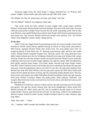 Semuanya nggak berasa aku udah hampir 3 minggu disekolah baru ini. Rasanya udah 
4 | H a l a m a n 
nyaman mungkin karena mereka juga pada ramah dan gak milih-milih teman. 
“Hai Michael aku Tina, ini teman-teman aku Luna sama Sunny” kata Tina. 
“Hai aku Michael” balasnya terus langsung buang muka. 
Tiga cewek cantik dari kelas sebelah ini kalau enggak salah sering banget merhatiin 
Michael, sering banget datang kekelas kami buat datangin Zayn terus bisik-bisik sama Zayn tapi 
entah apa yang mereka omongin. Kalau menurut aku sih cewek yang paling cantik Tina itu suka 
sama Michael, wajar ajalah Michael daya tariknya besar banget udah lumayan ganteng dancenya 
jago banget lagi. Tapi kayanya Michael berlawanan banget sama perasaan Tina. Yah biarlah 
mereka yang mengetahui persaan mereka masing-masing. 
20 Mei 2013 
Udah 5 bulan aku tinggal disini bareng keluarga kecilku dan teman-temanku. Kami selalu 
bersama ke sekolah, nyanyi bareng, ngedance bareng, ke kantin, ke ruang musik, jalan-jalan ke 
Mall bareng, ngumpul dirumah Sandy buat nonton bola, dan yang paling kami sukai itu 
nongkrong bareng di kafe dekat toko TV Samsung yang layarnya gede, jadi kita bisa sambil 
nonton. Hahaha banyak bangetlah kegiatan kita sekarang, seperti artis yang jadwalnya kaya 
daftar belanja bulanan para ibu- ibu. Kehidupan disekolah kami juga terus berjalan baik sampai 
sekarang. Sampai aku tahu dan mengerti mereka satu persatu pertama Michael cowok yang kadar 
tampannya sama kaya aku ini pinter banget ngedance, dia juga bisa ngerap. Bobi ketampanannya 
biasa ajalah, suaranya bagus banget. Zayn pintar masak, suaranya juga bagus banget samaan 
kaya Bobi. Gabriel mukanya yang cowok banget dan dia itu ngerapnya jago banget dia juga jago 
main gitar. Sandy ketampanannya udah tau ya lebih 3% dari aku, dia juga pintar ngedance kaya 
Michael tapi tetap lebih hebat Michael, dan dia juga pintar ngerap tapi lebih hebat Gabriel jadi 
intinya dia bisa ngerap dan dance itu doing, tapi dia yang paling tampan diantara kami. Dan aku, 
Bayu cowok yang tampan, tapi sedikit terkalahkan dengan ketampanan Sandy, tapi gak papa aku 
lebih pintar diantara semuanya, bahkan aku paling pintar untuk pelajaran Akademik. Yah 
mungkin faktor keturunan soalnya ayah professor dan ibu aku dosen, jadi udah dari sananya otak 
aku agak lebih dikit. 
Handphone ku berdering, suaranya semakin nyaring, tapi gak senyaring suara ibu aku kalau 
lagi ngomel. Aku gak bisa nemuin dimana letak, dan posisi handphoneku. Diatas lemari NO, 
didalam kantong NO, dibak mandi juga NO, dan ku tundukkan sejenak kepala ku ke bawah 
tempat tidurku. Sesuatu yang berwarna dan bersuara itu ada disana, yahhh itu dia handphoneku 
dibawah ranjang. Setelah ku ambil, secepat mungkin kuangkat telpon itu tanpa membaca siapa 
yang nelpon. 
“Halo, Bayu disini…” kataku. 
“Ha…” balasnya sedikit tersendat dan kemudian diam tanpa suara. 
 