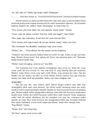 5 | H a l a m a n 
“Iya, halo siapa ya?” balasku lagi dengan sedikit kebingungan. 
“………….Halo Bayu malam ya, Tiiiiiiiiiiiiiiiiiiiiiiiiiiiiiiiiiiiiiiiiiiit” jawabnya kemudian terputus. 
Selamat malam? Iya malam jawabku dalam hati. Tapi entah siapa itu tadi dia bahkan belum 
menjawab pertanyaanku tentang namanya tapi dia sudah memutuskan telponnya. Aku kemudian 
langsung mengirim line (aplikasi instant messaanging) ke teman-teman ku. 
“Woy, barusan ada cewek nelpon aku, terus ngucapin selamat malam” Pesanku. 
“Cieeee, siapa tuh, gimana suaranya? Kira-kira cantik atau enggak?” balas Gabriel. 
“Ehm, jangan lupa traktirannya di kafe biasa loh” pesan baru dari Bobi. 
“Wah, kayanya perlu makan-makan nih ntar gue masakin, tenang” balasan dari Zayn. 
“Oke, ketampanan aku dikalahkan nampaknya bung” pesan Sandy. 
“Michael, aku ….” Pesan Michael tiba-tiba terputus dan dia menghilang. 
“Yaaaaaaa! Aku belum pacaran, bahkan belum tau cewek itu siapa. Kalian ini gak usah lebay 
dong. Michael dimana kamu? Kok ngilang sih? Kamu mau ngomong apaan tuh.” Balasanku 
dengan perasaan penuh tanya. 
“Michael kamu kok ngilang, kamu tau ya?” kata Bobi. 
Yah semalaman kita Cuma ngebahas kemungkinan siapa cewek itu. Mulai dari Laura 
cewek cantik dan sexy di kelas S1, Tina anak kelas S2 yang sekarang udah jadi mantannya 
Michael, sampe Hanny cewek yang super cantik dikelas, yang memang aku sukai. Tapi aku 
berpikir satu dari mereka, aku pikir ini cewek berbeda. Karena suaranya kaya gak asing dan 
kayanya aku emang akrab tapi yasudahlah, biarkan saja semua terungkap nanti. 
22 Mei 2013 
Pagi hari pun tiba, suara klakson mobil Gabriel dengan teriakan suara Bobi jelas 
memanggilku untuk cepat turun kebawah. Aku berlari sambil memasang sepatu dan segera 
masuk ke mobil yang penuh dengan makhluk-makhluk itu. Kami bernyanyi bersama disepanjang 
jalan, Michael tampak sedikit menggerakkan tubuhnya. Suara Bobi dan Zayn tentu mendominasi 
diantara kami. Gabriel ikut sedikit bernyanyi sambil fokus untuk menyetir. Sandy nampaknya 
sedikit lelah dia tertidur dibelakang, dan aku mengikuti arus yang ada, walaaupun sedikit 
ngantuk, aku tetap fokus untuk bernyanyi dan menggerakkan badan juga. Sesampai disekolah 
kami seperti sekelompok cowok-cowok tampan dan terkenal. Semua siswa menyapa kami. 
“Pagi Michael” katanya. 
“Morgen Zayn” kata orang-orang. 
“Hai Bayu” sapaan cewek-cewek cantik. 
 