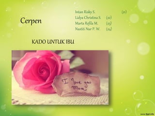 Cerpen 
KADO UNTUK IBU 
Intan Risky S. (21) 
Lidya Christina S. (22) 
Marta Refila M. (23) 
Nastiti Nur P. W. (24) 
 