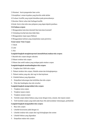 2.Orientasi: berisi pengenalan latar cerita
3.Komplikasi: urutan kejadian yang bersifat sebab akibat
4.Evaluasi: konflik yang terjadi diarahkan pada pemecahannya
5.Resolusi: Berisi solusi dari berbagai konflik
6.Koda: berisi nilai-nilai atau pelajaran yang dapat dipetik pembaca
Ciri bahasa cerpen:
1.Menggunakan kata-kata denotatif dan kata-kata konotatif
2.Terkadang terselip kata-kata tidak baku
3.Menggunakan majas (gaya Bahasa)
4.Menggunakan kalimat yang menjelaskan suatu peristiwa
Unsur-unsur Teks Cerpen
1.Tokoh
2.Latar
3.Alur
Langkah-langkah menginterpretasi (menafsirkan) makna teks cerpen:
1.Bacalah teks cerpen dengan saksama
2.Pahami struktur teks cerpen
3.Pahami dan ambil makna yang terdapat pada struktur cerpen
Langkah-langkah membandingkan teks cerpen:
1. Tetapkan dua/ lebih teks cerpen
2. Pahami struktur teks cerpen, lihatlah urutan dan kelengkapannya
3. Pahami makna yang ada, dari segi isi dan kejelasan
4. Lihatlah bahasa yang digunakan
5. Simpulkan kekurangan dan kelebihan dua teks cerpen
6. Nilai dan bandingkan dua teks tersebut
Langkah-langkah memproduksi teks cerpen:
1. Tetapkan tema cerpen
2. Tetapkan tujuan cerpen
3. Tetapkan amanat cerpen
4. Tulislah cerpen dalam bahasa yang sesuai dengan tema, amanat, dan tujuan cerpen
5. Teliti kembali cerpen yang telah anda buat, bila ada kesalahan/ kekurangan, perbaikilah
Langkah-langkah menganalisis teks cerpen:
1. Baca teks cerpen
2. Lihatlah kesesuaian judul dengan isi
3. Lihatlah struktur teks cerpen dari segi kelengkapan dan urutan
4. Lihatlah bahasa yang digunakan
5. Simpulkan makna teks cerpen
 