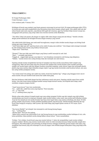 TEKS CERPEN 1
Di Tempat Pembuangan Akhir
Cerpen Karangan: Adrian
Lolos moderasi pada: 9 January 2016
Kehidupan di bawah sang matahari yang begitu ganasnya menyengat ke pori-pori kulit. Di tempat pembuangan akhir (TPA),
itu mereka para anak-anak menghabiskan masa bermainnya hanya demi mengais sebuah rupiah. Anto adalah salah satu dari
sekian banyak anak-anak yang lain, yang bekerja lebih gigih dari temannya, agar bisa bertahan hidup mencari sesuap nasi,
mengganjal nafsu perutnya yang setiap waktu terus meronta meminta untuk dikabulkan.
“Aku ikhlas Tuhan! aku pasrah, jika dengan ini engkau ridho maka dengan senang hati aku bekerja.” Setelah ia berdoa
dengan penuh keikhlasan dia berangkat bersama dengan temannya yang senasib.
Ada waktu ketika lelah datang, para anak-anak bercengkerama, mengisi waktu istirahat mereka dengan cara berbagi kisah
tentang apa yang di dapat hari itu.
“Andi? kamu dapat apa tadi? sepertinya kamu serius sekali di ujung sana sendirian.” Anto dengan nada semangat mununjuk
ke arah samping kanan mereka yang letaknya lumayan jauh.
“Dapat emas!” kekeh Rani.
“Dompet!?” Reni pun tidak mau kalah dengan yang lainnya sambil menunjuk ke arah Andi.
“Hayo…” serempak yang lainnya.
“Enggak ah…enggak dapat apa-apa cuma dapat ini.” jari telunjuknya menunjuk ke arah barang yang didapatnya.
“Hahaha..” mereka tertawa-tawa saling bertatap muka dan menunjuk satu sama lainnya.
Sepulang sekolah mereka menghabiskan hari-hari di tumpukan atau biasa mereka menyebutnya bukit sampah yang
menggunung. Maka tak heran pada siang hari di bawah terik matahari kaki mereka berjalan untuk mendaki gunungan
sampah, jari mereka begitu cepat dan dengam lincahnya menyibak tumpukan, untuk mencari logam dan memunguti plastik-
plastik yang mana nantinya dapat ditukarkan dengan rupiah. Lagi-lagi mereka beristirahat untuk kesekian kalinya, satu sama
lain saling melihat pendapatan mereka.
“Ayo teman-teman! kita pulang, hari sudah mau malam, besok kita lanjutkan lagi,” sebagai yang dianggap nomor satu di
antara mereka Anto pun memberi kode karena hari sudah mulai gelap.
Hari-hari berikutnya tidak kalah dengan hari-hari sebelumnya masih sama persis. Sepulang sekolah seperti biasa setelah
berdoa, Anto dam teman lainnya bergegas kembali menuju tempat bermain mereka, rela berpeluh demi hidup, untuk
membantu orangtua-orangtua mereka.
“Asap! kawan-kawan!” kata Anto memberitahu.
“Iya… sudah tahu, sudah biasa sama yang beginian,” Reni menyahut.
“wo…y!” kata Andi.
“wo..y!” sambung teman yang lain.
Mereka saling sahut-sahutan di tengah-tengah asap yang sedang mengepul. Ketika asap dari sampah yang telah terbakar
membumbung, para bocah itu tetap gesit menjejak, napas mereka berpacu walau sesak, mata mereka perih dibiarkan terbuka.
Asap dan bau sampah pun tak mereka hiraukan lagi hanya demi logam bekas yang nantinya ditimbang, lalu dijual. Di balik
gunung sampah yang terserak, di balik gundukan-gundukan plastik yang berceceran. Sebuah kelambu dibentang dan tiga
bocah lelap mengayun mimpinya, tidak nyaman, tapi itulah hidup yang tengah dijalani mereka di TPA terjun, nyaris
diabaikan.
“Hey kawan lihatlah!” jari telunjuk Anto menunjuk ke arah burung-burung bangau.
“Iya…” sambung Rani.
“Mereka lapar!” Reni pun ikut gabung.
“Bukan hanya manusia saja yang berada di sini, tapi burung-burung itu juga membutuhkan sumber kehidupan di sini, coba
kalian perhatikan, bukan puluhan mereka datang bahkan ratusan kawan,” Anton menambahkan.
Terbakar. Yah, terbakar, bocah-bocah yang umur mereka berkisar 11 tahun tak mempedulikan wajah mereka terbakar
sengatan matahari. Mereka yang umurnya masih terlalu minim itu telah merasakan kerasnya hidup menyibak sampah demi
keluarganya. Bisa dibayangkan, para pemulung itu betapa kerasnya sehingga membentuk goresan tangan, kuku-kuku yang
menghitam dan kotoran yang setia menempel di cela-cela tangan, tentu berbeda dengan kebanyakan orang yang hidup serba
nyaman.
 