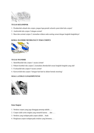 TUGAS KELOMPOK
1. Produksilah sebuah teks cerpen, jangan lupa penuhi seluruh syarat ideal teks cerpen!
2. Analisislah teks cerpen 3 dengan cermat!
3. Baca dan cermati cerpen 5, kemudian silakan anda sunting sesuai dengan langkah-langkahnya!
KERJA MANDIRI MEMBANGUN TEKS CERPEN
TUGAS MANDIRI
1. Identifikasilah teks cerpen 1 secara cermat!
2. Pahami kembali teks cerpen 2, kemudian abstraksilah sesuai langkah-langkah yang ada!
3. Evaluasilah teks cerpen 4 secara cermat!
4. Konversilah teks cerpen 5 dengan hati-hati ke dalam bentuk monolog!
SOAL LATIHAN UJI KOMPETENSI
Isian Singkat
1. Struktur cerpen yang juga dianggap penutup adalah… .
2. Cerpen ialah cerita singkat yang menarik karena … dan … .
3. Struktur yang terdapat pada cerpen adalah… buah.
4. Ringkasan cerpen terdapat pada struktur yang bernama… .
 