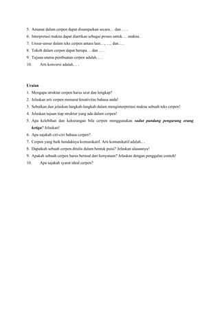 5. Amanat dalam cerpen dapat disampaikan secara… dan … .
6. Interpretasi makna dapat diartikan sebagai proses untuk… .makna.
7. Unsur-unsur dalam teks cerpen antara lain…, …, dan… .
8. Tokoh dalam cerpen dapat berupa… dan … .
9. Tujuan utama pembuatan cerpen adalah… .
10. Arti konversi adalah… .
Uraian
1. Mengapa struktur cerpen harus urut dan lengkap?
2. Jelaskan arti cerpen menurut kreativitas bahasa anda!
3. Sebutkan dan jelaskan langkah-langkah dalam menginterpretasi makna sebuah teks cerpen!
4. Jelaskan tujuan tiap struktur yang ada dalam cerpen!
5. Apa kelebihan dan kekurangan bila cerpen menggunakan sudut pandang pengarang orang
ketiga? Jelaskan!
6. Apa sajakah ciri-ciri bahasa cerpen?
7. Cerpen yang baik hendaknya komunikatif. Arti komunikatif adalah.. .
8. Dapatkah sebuah cerpen ditulis dalam bentuk puisi? Jelaskan alasannya!
9. Apakah sebuah cerpen harus berasal dari kenyataan? Jelaskan dengan penggalan contoh!
10. Apa sajakah syarat ideal cerpen?
 