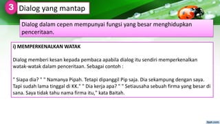 i) MEMPERKENALKAN WATAK
Dialog memberi kesan kepada pembaca apabila dialog itu sendiri memperkenalkan
watak-watak dalam penceritaan. Sebagai contoh :
" Siapa dia? " " Namanya Pipah. Tetapi dipanggil Pip saja. Dia sekampung dengan saya.
Tapi sudah lama tinggal di KK." " Dia kerja apa? " " Setiausaha sebuah firma yang besar di
sana. Saya tidak tahu nama firma itu," kata Baitah.
Dialog yang mantap3
Dialog dalam cepen mempunyai fungsi yang besar menghidupkan
penceritaan.
 