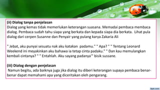 (ii) Dialog tanpa penjelasan
Dialog yang kemas tidak memerlukan keterangan suasana. Memadai pembaca membaca
dialog. Pembaca sudah tahu siapa yang berkata dan kepada siapa dia berkata. Lihat pula
dialog dari cerpen Susanne dan Penyair yang pulang karya Zakaria Ali
" Jebat, aku punyai sesuatu nak aku katakan padamu." " Apa? " " Tentang Leonard
Weekend ini meyakinkan aku bahawa ia tetap cinta padaku." " Dan kau memulangkan
kembali cintanya? " " Entahlah. Aku sayang padanya'" bisik sussane.
(iii) Dialog dengan penjelasan
Namun begitu, ada baiknya juga jika dialog itu diberi keterangan supaya pembaca benar-
benar dapat memahami apa yang diceritakan oleh pengarang.
 