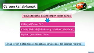 Cerpen kanak-kanak
Ali Majod (Dalam Diri),
Azizi Hj Abdullah (Paku Payung dan Limau Mandarin),
Rejab F.I (Hadiah Hari Guru).
Penulis terkenal dalam cerpen kanak-kanak
Semua cerpen di atas disenaraikan sebagai konvensional dan beraliran realisme
 