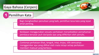 Gaya Bahasa (Cerpen)
Pemilihan Kata1
Bagi menghasilkan penulisan yang baik, pemilihan kosa kata yang tepat
amat penting.
Kesilapan menggunakan sesuatu perkataan menyebabkan pemahaman
pembaca tersasar jauh daripada apa yang difikirkan oleh penulis.
Contonya perkataan lihat, tengok, intai, tinjau, tilik semuanya
menggambar apa yang dilihat oleh mata tetapi setiap perkataan
memberi maksud yang berbeza.
 
