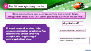 Hujan semalaman menjadikan sungai
sebak – Hiperbola
Pembinaan ayat yang mantap2
Dalam penulisan karya sastera, penggunaan kata diperindahkan dengan
menggunakan bahasa puitis. Lihat bentuk gaya bahasa puisi dalam ayat di bawah.
Air sungai menyenak – personifikasi
Gaya Bahasa??
 