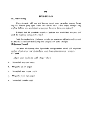 BAB I
PENDAHULUAN
1.1.Latar Belakang
Cerpen termasuk salah satu jenis karangan narasi, narasi merupakan karangan berupa
rangkaian peristiwa yang terjadi dalam satu kesatuan waktu. Selain cerpen, karangan yang
tergolong kedalam jenis narasi adalah novel, roman, dan semua karya prosa imajinatif.
Karangan jenis ini bermaksud menyajikan peristiwa atau mengisahkan apa yang telah
terjadi dan bagaimana suatu peristiwa terjadi.
Selain berdasarkan fakta, kejadiannya boleh berupa sesuatu yang dikhayalkan oleh penulis
dan dihidupkan dalam alam fantasi yang sama sekalijauh dari realita kehidupan.
1.2.Rumusan Masalah
Dari uraian latar belakang diatas dapat diambil suatu perumusan masalah yaitu Bagaimana
membuat sebuah cerpen yang baik dan benar sesuai dengan aturan dan unsur – unsurnya.
1.3.Tujuan
Adapun tujuan makalah ini adalah sebagai berikut :
a. Mengetahui pengertian cerpen
b. Mengetahui ciri-ciri cerpen
c. Mengetahui unsur – unsur cerpen
d. Mengetahui syarat topik cerpen
e. Mengetahui kerangka cerpen
 