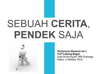 SEBUAH  CERITA , PENDEK  SAJA Pertemuan Bulanan ke-1 FLP Cabang Bogor Aula Al-Hurriyyah, IPB Dramaga Sabtu, 2 Oktober 2010 