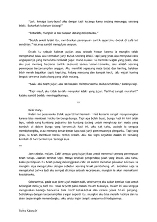 “Loh, kenapa buru-buru? Aku dengar tadi katanya kamu sedang menunggu seorang 
lelaki. Bukankah ia belum datang?” 
“Entahlah, mungkin ia tak bakalan datang menemuiku.” 
“Bodoh sekali le laki itu, membiarkan perempuan cantik sepertimu duduk di café ini 
sendirian.” katanya sambil mengulum senyum. 
Entah itu sebuah kalimat pujian atau sebuah hinaan karena ia mungkin telah 
mengetahui kalau aku termakan janji busuk seorang lelaki, tapi yang jelas aku menyukai cara 
ungkapannya yang menurutku teramat jujur. Harus kuakui, ia memiliki wajah yang polos, dan 
aku pun memang berparas cantik. Menurut semua teman-temanku, aku adalah seorang 
perempuan berpenampilan anggun. Aku memiliki sepasang mata bulat dan bening, belahan 
bibir merah bagaikan capit kepiting, hidung mancung dan tampak kecil, lalu wajah kuning 
langsat sewarna buah pisang yang telah matang. 
“Kalau aku boleh jujur, aku tak bakalan membiarkanmu duduk sendirian.” katanya lagi. 
“Tapi maaf, aku tidak terlalu menyukai le laki yang jujur. Terlihat sangat murahan!” 
kataku sambil berlalu meninggalkannya. 
Nelva Kirana N 
*** 
Dear diary… 
Malam ini perasaanku tidak seperti hari kemarin. Hari kemarin sangat menyenangkan 
karena bisa membuat hatiku berbunga-bunga. Tapi apa boleh buat, bunga hati ini kini telah 
layu, sebab sang kumbang pujaanku tak kunjung datang untuk menghisap sari madu yang 
tumbuh di dalam bunga yang berbentuk hati ini. Aku tak tahu, apakah ia sengaja 
membohongiku, atau memang benar-benar lupa soal janji pertemuannya denganku. Tapi yang 
jelas, ia telah membuat hatiku remuk redam. Aku tak ingin kejadian malam ini terulang 
kembali di hari berikutnya. Semoga saja. 
*** 
Jam sebelas malam. Café tempat yang kujanjikan untuk menemui seorang perempuan 
telah tutup. Jalanan terlihat sepi. Hanya sesekali pengendara jalan yang lewat. Aku tahu, 
kalau perempuan itu telah pulang meninggalkan café ini sambil menahan perasaan kecewa. Ia 
mungkin saja mengutukku dengan sebutan seorang lelaki pembohong. Ah, andaikan saja ia 
mengetahui bahwa tadi aku sempat ditimpa sebuah kecelakaan, mungkin ia akan memaklumi 
kesalahanku. 
Sebelumnya, pada saat jam tujuh malam tadi, sebenarnya aku sudah bersiap-siap untuk 
berangkat menuju café ini. Tidak seperti pada malam-malam biasanya, malam ini aku sengaja 
mengenakan kemeja berwarna biru motif kotak-kotak dan celana jeans hitam panjang. 
Setidaknya dengan berpenampilan elegan seperti itu, mungkin aku bisa meraih hatinya dan ia 
akan terperangah memandangku. Aku selalu ingin tampil sempurna di hadapannya. 
 