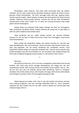 Penampilanku sudah sempurna. Tapi waktu telah menunjukan kalau aku bakalan 
terlambat. Aku tak ingin suasana kencan pertamaku dengannya tampak tak sempurna hanya 
gara-gara sebuah keterlambatan. Tak butuh menunggu waktu lama lagi, langsung kupacu 
motorku secepat mungkin. Jalanan lengang. Kurasakan ada sebuah getaran dari dalam kantong 
celanaku. Sepertinya dering ponselku berbunyi. Ternyata dari tadi aku telah mendapatkan 
berpuluh-puluh kiriman pesan singkat. Ah, itu pesan dari seorang perempuan yang tengah 
gelisah menanti kedatanganku. 
Sedang dimana kau sekarang? Sudah hampir setengah jam lebih aku menunggumu. 
Kalau memang kau tak bakalan datang, mungkin sebaiknya aku pulang saat ini juga. Begitu isi 
salah satu pesan singkatnya yang sempat kubaca. 
Tanpa memikirkan apa pun, sambil memacu motorku, aku mencoba membalas 
pesannya itu. Aku tak ingin ia merasa kesal karena terlalu lama menungguku, hanya karena 
sebuah keterlambatan. 
Belum sempat aku mengirimkan balasan atas puluhan pesannya itu, tiba-tiba saja, 
tanpa sepenglihatanku, dari arah berlawanan, sebuah truk besar sudah berada di dalam jalur 
jalan yang kugunakan. Aku tak sempat menghindar dan membelokan motorku untuk 
menghindari tabrakan dengan truk yang salah mengambil jalur. Tapi dari semua yang aku ingat, 
setelah kecelakaan yang tak bisa terhindarkan itu, aku merasakan ruhku melayang dengan dua 
buah sayap di belakang punggungku menuju tempat ini. Café yang kini telah tutup ini. 
Nelva Kirana N 
*** 
Dear diary… 
Hari pertama di bulan baru. Hari ini aku baru mendapatkan sebuah kabar buruk tentang 
kematian Ardi, lelaki yang pernah kutunggu kedatangannya dua minggu lalu. Aku baru 
mengetahuinya setelah salah seorang temanku menceritakan semua kejadian naas itu. Dan, 
aku pun baru tahu jika Ardi bukanlah seorang lelaki pembohong, karena ia mengalami 
kecelakaan maut ketika sedang menuju café tempatku menunggu. Meski kini aku telah berbeda 
dunia dengannya, kuharap ia akan setia menunggu kedatanganku kelak. 
*** 
Wajah keduanya pun hampir mirip. Saat ini, aku ingin kembali menemuinya, bertatap 
muka langsung dengannya. Lama aku menunggu kedatangan lelaki itu, namun harapanku 
tampaknya tak akan terkabul. Dan kini aku yakin, bahwa ia adalah jiwa seorang lelaki yang 
sedang kutunggu waktu itu. 
 