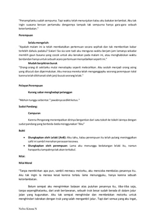 "Penampilanku sudah sempurna. Tapi waktu telah menunjukan kalau aku bakalan terlambat. Aku tak 
ingin suasana kencan pertamaku dengannya tampak tak sempurna hanya gara-gara sebuah 
keterlambatan." 
Perempuan 
Selalu mengeluh: 
"Apakah malam ini ia telah membatalkan pertemuan secara sepihak dan tak memberikan kabar 
terlebih dahulu padaku? Sialan! Sia-sia sore tadi aku menguras waktu berjam-jam lamanya sekadar 
memilih gaun busana yang cocok untuk aku kenakan pada malam ini, atau menghabiskan waktu 
berdandan hanya untuk sebuah acara pertemuan menyebalkan seperti ini." 
Mudah berpikiran buruk 
"Orang-orang di sekitarku mulai menatapku seperti melecehkan. Aku seolah menjadi orang asing 
yang dilucuti dan dipermalukan. Aku merasa mereka telah menganggapku seorang perempuan tolol 
karena telah dikhianati oleh janji busuk seorang lelaki." 
Pelayan Perempuan 
Kurang sabar menghadapi pelanggan 
"Mohon tunggu sebentar.” jawabnya sedikit ketus." 
Sudut Pandang: 
Campuran 
Karena Pengarang menempatkan dirinya bergantian dari satu tokoh ke tokoh lainnya dengan 
sudut pandang yang berbeda-beda menggunakan “Aku” 
Bukti 
 Diungkapkan oleh Lelaki (Ardi): Aku tahu, kalau perempuan itu telah pulang meninggalkan 
café ini sambil menahan perasaan kecewa. 
 Diungkapkan oleh perempuan: Lama aku menunggu kedatangan lelaki itu, namun 
harapanku tampaknya tak akan terkabul. 
Nilai: 
Nilai Moral 
"Tanpa memikirkan apa pun, sambil memacu motorku, aku mencoba membalas pesannya itu. 
Aku tak ingin ia merasa kesal karena terlalu lama menungguku, hanya karena sebuah 
keterlambatan. 
Belum sempat aku mengirimkan balasan atas puluhan pesannya itu, tiba-tiba saja, 
tanpa sepenglihatanku, dari arah berlawanan, sebuah truk besar sudah berada di dalam jalur 
jalan yang kugunakan. Aku tak sempat menghindar dan membelokan motorku untuk 
menghindari tabrakan dengan truk yang salah mengambil jalur. Tapi dari semua yang aku ingat, 
Nelva Kirana N 
 