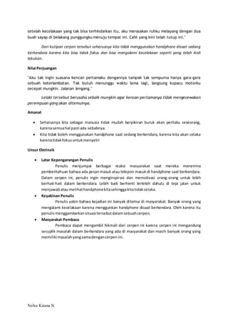 setelah kecelakaan yang tak bisa terhindarkan itu, aku merasakan ruhku melayang dengan dua 
buah sayap di belakang punggungku menuju tempat ini. Café yang kini telah tutup ini." 
Dari kutipan cerpen tersebut seharusnya kita tidak menggunakan handphone disaat sedang 
berkendara karena kita bisa tidak fokus dan bisa mengalami kecelakaan seperti yang telah Ardi 
lakukan. 
Nilai Perjuangan 
"Aku tak ingin suasana kencan pertamaku dengannya tampak tak sempurna hanya gara-gara 
sebuah keterlambatan. Tak butuh menunggu waktu lama lagi, langsung kupacu motorku 
secepat mungkin. Jalanan lengang." 
Lelaki tersebut berusaha sebaik mungkin agar kencan pertamanya tidak mengecewakan 
perempuan yang akan ditemuinya. 
Amanat 
 Seharusnya kita sebagai manusia tidak mudah berpikiran buruk akan perilaku seseorang, 
karena semua hal pasti ada sebabnya. 
 Kita tidak boleh menggunakan handphone saat sedang berkendara, karena kita akan celaka 
karena tidak fokus untuk menyetir 
Unsur Ektrinsik 
 Latar Kepengarangan Penulis 
Nelva Kirana N 
Penulis menjumpai berbagai reaksi masyarakat saat mereka menerima 
pemberitahuan bahwa ada pesan masuk atau telepon masuk di handphone saat berkendara. 
Dalam cerpen ini, penulis ingin menginspirasi dan memotivasi orang-orang untuk lebih 
berhati-hati dalam berkendara. Lebih baik berhenti terlebih dahulu di tepi jalan untuk 
menjawab atau melihat handphone kita sehingga kita tidak celaka. 
 Keyakinan Penulis 
Penulis yakin bahwa kejadian ini banyak ditemui di masyarakat. Banyak orang yang 
mengalami kecelakaan karena menggunkan handphone disaat berkendara. Oleh karena itu 
penulis menggambarkan situasi tersebut dalam sebuah cerpen. 
 Masyarakat Pembaca 
Pembaca dapat mengambil hikmah dari cerpen ini karena cerpen ini mengandung 
secuplik masalah dalam berkendara yang ada di masyarakat dan masih banyak orang yang 
memiliki masalah yang sama dengan cerpen ini. 
