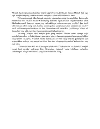 Afisyah dapat memainkan lagu luar negeri seperti Chopin, Bethoven, bahkan Mozart. Tak ragu
lagi, Afisyah langsung ditawarkan untuk mengikuti lomba internasional di Swiss.
“Sebenarnya anak tidak banyak meminta. Mereka tak minta jika dilahirkan dan melalui
perunt anda-anda sekalian bukan? Kitalah yang meminta. Ingatkahkalian sangat memohon untuk
dikeluarkannyalah dua garis merah yang pada akhirnya kalian senang dan gembira? Saat itulah
kita menjadi calon orang tuan. Lantas, alasan apalagi yang harus kalian utarakan dan sesali?”
Itulah kutipan sang motivator saat itu. Saat dimana Walimah sadar akan kesalahannya selama ini.
Kesalahan yang telah menyia-nyiakan sang malaiakta kecilnya ini.
Sekarang, Afisyah telah menjadi piani yang terkenak seduani. Pianis denagn biaya
termahal dan paling berbakat diantara anak cacat lainnya. Ia dapatmenguasai lagu apapun bahkan
yang tersulit sekalipun. Walimah selalu menitikkan air mata seiap melihat penampilan dan
pertunjukkan anaknya yang sangat luar biasa. Dan kata lain yang diingat oleh Walimah dari sang
motivator,
“Kelemahan anak kita bukan halangan untuk maju. Ketekunan dan kekuatan kita menjadi
energi buat mereka anak-anak kita. Kelemahan bukanlah suatu kekalahan melainkan
kemenangan! Belajar dari meraka yang selalu memaknai hidup.”

 