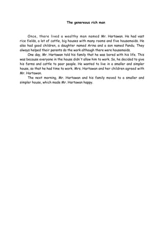 The genereous rich man
Once, there lived a wealthy man named Mr. Hartawan. He had vast
rice fields, a lot of cattle, big houses with many rooms and five housemaids. He
also had good children, a daughter named Arina and a son named Pandu. They
always helped their parents do the work although there were housemaids.
One day, Mr. Hartawan told his family that he was bored with his life. This
was because everyone in the house didn't allow him to work. So, he decided to give
his farms and cattle to poor people. He wanted to live in a smaller and simpler
house, so that he had time to work. Mrs. Hartawan and her children agreed with
Mr. Hartawan.
The next morning, Mr. Hartawan and his family moved to a smaller and
simpler house, which made Mr. Hartawan happy.
 