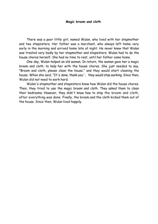 Magic broom and cloth
There was a poor little girl, named Wulan, who lived with her stepmother
and two stepsisters. Her father was a merchant, who always left home very
early in the morning and arrived home late at night. He never knew that Wulan
was treated very badly by her stepmother and stepsisters. Wulan had to do the
house chores herself. She had no time to rest, until her father came home.
One day, Wulan helped an old woman. In return, the woman gave her a magic
broom and cloth, to help her with the house chores. She just needed to say,
"Broom and cloth, please clean the house." and they would start cleaning the
house. When she said, "It's done, thank you:', they would stop working. Since then,
Wulan did not need to work hard.
Wulan's stepmother and stepsisters knew how Wulan did the house chores.
Then, they tried to use the magic broom and cloth. They asked them to clean
their bedrooms. However, they didn't know how to stop the broom and cloth,
after everything was done. Finally, the broom and the cloth kicked them out of
the house. Since then, Wulan lived happily.
 