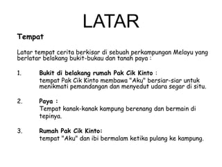 Tempat

LATAR

Latar tempat cerita berkisar di sebuah perkampungan Melayu yang
berlatar belakang bukit-bukau dan tanah paya :
1.

Bukit di belakang rumah Pak Cik Kinto :
tempat Pak Cik Kinto membawa "Aku" bersiar-siar untuk
menikmati pemandangan dan menyedut udara segar di situ.

2.

Paya :
Tempat kanak-kanak kampung berenang dan bermain di
tepinya.

3.

Rumah Pak Cik Kinto:
tempat "Aku" dan ibi bermalam ketika pulang ke kampung.

 