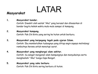 Masyarakat

LATAR

1.

Masyarakat bandar.
Contoh: Diwakili oleh watak "Aku" yang berasal dan dibesarkan di
bandar begitu kekok waktu mula-mula sampai di kampung.

2.

Masyarakat kampung.
Contoh: Pak Cik Kinto yang sering ke hutan untuk berburu.

3.

Masyarakat yang berpegang teguh pada ajaran Islam.
Contoh: Ibu membetulkan tudungnya yang ditiup angin supaya melindungi
rambutnya kerana untuk menutupi aurat.

4.

Masyarakat yang menghargai alam sekitar.
Contoh: Su sangat mengenali alam kampungnya dan menyukainya serta
menghadiahi "Aku" bunga Capa Rengat.

5.

Masyarakat yang suka berburu.
Contoh: Pak Cik Kinto sering berburu di hutan.

 