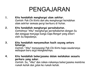PENGAJARAN
1.

Kita hendaklah menghargai alam sekitar.
Contoh: Pak Cik Kinto dan aku menghargai keindahan
alam sekitar semasa pergi berburu di hutan.

2.

Kita hendaklah menghargai persahabatan.
Contohnya "Aku" menghargai persahabatan dengan Su
dan sanggup menjaga bunga Capa Rengat yang diberi
oleh Su kepadanya.

3.

Kita hendaklah menyemaikan kasih sayang antara
keluarga.
Contoh: "Aku" menyayangi Pak Cik Kinto bapa saudaranya
walaupun baru saja mengenalinya.

4.

Kita hendaklah bekerjasama dalam melakukan sesuatu
perkara yang sukar.
Contoh: Su, "Aku" dan rakan-rakannya bekerjasama membina
rumah katak dan jalan ke rumah katak.

 