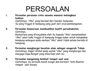 PERSOALAN
1.

Persoalan perasaan cinta sesama manusia melangkaui
budaya.
Contohnya, "Aku" yang berasal dari bandar menyukai
Su yang tinggal di kampung yang jauh dari arus pembangunan.

2.

Persoalan kemesraan membuahkan kualiti persahabatan.
Contonya,
Kemesraan yang ditunjukkan oleh Su kepada "Aku" menyebabkan
"Aku" amat suka tinggal di kampung hingga sukar untuk melupakan
kampung walaupun pada asalnya "Aku" amat tidak selesa berada di
kampung.

3.

Persoalan menghargai keaslian alam sebagai anugerah Tuhan.
Contohnya, Dapat dilihat pada watak "Aku" yang menghargai dan
menjaga Capa Rengat yang diberikan oleh Su.

4.

Persoalan mengenang kembali tempat asal usul.
Contohnya, Su seronok mandi sungai dan bermain 'kota Buatan‘
tempat asal ibunya.

 