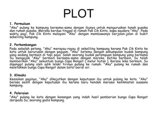 PLOT
1. Permulaan
"Aku" pulang ke kampung bersama-sama dengan ibunya untuk menguruskan tanah pusaka
dan rumah pusaka. Mereka berdua tinggal di rumah Pak Cik Kinto, bapa saudara "Aku". Pada
waktu pagi, Pak Cik Kinto melayani "Aku" dengan membawanya berjalan-jalan di bukit
sekeliling kampung.
2. Perkembangan
Pada sebelah petang, "Aku" merayau-rayau di sekeliling kampung kerana Pak Cik Kinto ke
kota untuk berurusan dengan peguam. "Aku" betemu dengan sekumpulan budak kampung
yang sedang bermain di tepi paya. Salah seorang budak perempuan kampung yang bernama
Su mengajak "Aku" bermain bersama-sama dengan mereka. Ketika bermain, Su telah
memberikan "Aku" sekuntum bunga Capa Rengat ( melur hutan ). Kerana leka bermain, Su
dipanggil pulang oleh adik lelaki tirinya pulang ke rumah. "Aku" pulang ke rumah dan
meletakkan bunga Capa Rengat dalam botol berisi air.
3. Klimaks
Keesokan paginya, "Aku" dikejutkan dengan keputusan ibu untuk pulang ke kota. "Aku"
berasa sedih dengan keputusan ibu kerana baru hendak merasai kenikmatan suasana
kampung.
4. Peleraian
"Aku" pulang ke kota dengan kenangan yang indah hasil pemberian bunga Capa Rengat
daripada Su, seorang gadis kampung.

 