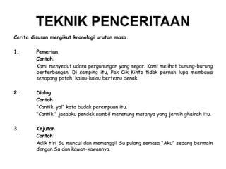 TEKNIK PENCERITAAN
Cerita disusun mengikut kronologi urutan masa.
1.

Pemerian
Contoh:
Kami menyedut udara pergunungan yang segar. Kami melihat burung-burung
berterbangan. Di samping itu, Pak Cik Kinto tidak pernah lupa membawa
senapang patah, kalau-kalau bertemu denak.

2.

Dialog
Contoh:
"Cantik. ya!" kata budak perempuan itu.
"Cantik," jaeabku pendek sambil merenung matanya yang jernih ghairah itu.

3.

Kejutan
Contoh:
Adik tiri Su muncul dan memanggil Su pulang semasa "Aku" sedang bermain
dengan Su dan kawan-kawannya.

 