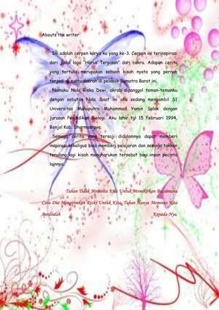 Abouts the writer
Ini adalah cerpen karya ku yang ke-3. Cerpen ini terinspirasi
dari judul lagu “Harus Terpisah” dari cakra. Adapun cerita
yang tertulis merupakan sebuah kisah nyata yang pernah
terjadi di suatu daerah di pelosok Sumatra Barat ini.
Namaku Nola Riska Dewi, akrab dipanggol teman-temanku
dengan sebutan Nola. Saat ini aku sedang mengambil S1
Universitas Mahaputra Muhammad Yamin Solok dengan
jurusan Pendidikan Biologi. Aku lahir tgl 15 Februari 1994,
Bonjol Kab. Dharmasraya.
Semoga cerita yang tersaji didalamnya dapat memberi
inspirasi sekaligus bisa memberi pelajaran dan semoga takkan
terulang lagi kisah mengharukan tersebut bagi insan pecinta
lainnya.
Tuhan Tidak Meminta Kita Untuk Memikirkan Bagaimana
Cara Dia Mengirimkan Rizki Untuk Kita. Tuhan Hanya Meminta Kita
Berdoalah Kepada-Nya.
 