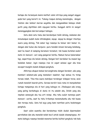 betapa dia tersenyum manis melihat calon istrinya yang sangat anggun
pada hari yang berarti ini. Tukang riaspun datang menolongku, dengan
telaten dan lembut merias wajahku dan menganakkan kebaya nikah
putih yang dipilihkan oleh sipujaan hatiku. Sungguh detik ini sangat
menenggangkan dan bercampur bahagia.
Satu demi satu tamu dan kerabatpun telah datang, makanan dan
minumanpun sudah mulai dihidangkan, sayup- sayup ku dengar ributnya
suara yang datang. Tak sabar lagi rasanya ku keluar dari kamar ini,
dengan akal bulus aku berpura- pura hendak minum keruang belakang,
saat ku lewat di samping keramain tersebut, tak kuasa kutahan sudut
mata ini mencari- cari sang pangeran hatiku. Namun harus kubersabar
lagi, sepertinya dia belum datang. Dengan hati berdebar ku masuk lagi
kedalam kamar, ingin rasanya rias ini cepat selesai agar aku bisa
secepat mungkin duduk didepan penghulu.
Akhirnya akupun bebas bercengkrama dengan kerabat, ada yang
memberi selamat,ada yang memeberi nasehat, tapi semua itu tetap
terasa indah. Tiba-tiba suara mobilpun terdengar didepan teras, seisi
rumah menoleh kearah pintu. Serasa berdiri bulu roma ini menyaksikan
betapa tampannya dia di hari yang bahagia ini. Jikalaupun ada orang
yang paling berbahagia di dunia ini itu adalah aku, Inilah yang aku
impikan semenjak aku tau arti mimpi. Aku tahu sudut matanya pasti
mencari- cariku, saat ku tahu lirikannya menemukanku aku tak kuasa
dan tersipu malu. Satu hal saja yang kami nantikan yaitu kedatangan
penghulu.
Saat calon suamiku dan kerabatnya telah duduk dipermadani
pernikahan dan aku menolak-nolak kecil untuk duduk disampingnya. Air
mata bahagia rasanya hendak menetes ketika kulihat penghulu tak kala
 