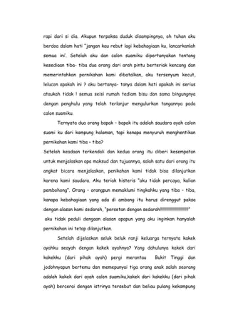 rapi dari si dia. Akupun terpaksa duduk disampingnya, oh tuhan aku
berdoa dalam hati “jangan kau rebut lagi kebahagiaan ku, lancarkanlah
semua ini’. Setelah aku dan calon suamiku dipertanyakan tentang
kesediaan tiba- tiba dua orang dari arah pintu berteriak kencang dan
memerintahkan pernikahan kami dibatalkan, aku tersenyum kecut,
lelucon apakah ini ? aku bertanya- tanya dalam hati apakah ini serius
ataukah tidak ! semua seisi rumah tediam bisu dan sama bingungnya
dengan penghulu yang telah terlanjur mengulurkan tangannya pada
calon suamiku.
Ternyata dua orang bapak – bapak itu adalah saudara ayah calon
suami ku dari kampung halaman, tapi kenapa menyuruh menghentikan
pernikahan kami tiba – tiba?
Setelah keadaan terkendali dan kedua orang itu diberi kesempatan
untuk menjalaskan apa maksud dan tujuannya, salah satu dari orang itu
angkat bicara menjalaskan, penikahan kami tidak bisa dilanjutkan
karena kami saudara. Aku teriak histeris “aku tidak percaya, kalian
pembohong”. Orang – orangpun memaklumi tingkahku yang tiba – tiba,
kanapa kebahagiaan yang ada di ambang itu harus direnggut paksa
dengan alasan kami sedarah, “persetan dengan sedarah!!!!!!!!!!!!!!!!!!!!!!!!!!”
aku tidak peduli dengaan alasan apapun yang aku inginkan hanyalah
pernikahan ini tetap dilanjutkan.
Setelah dijelaskan seluk beluk ranji keluarga ternyata kakek
ayahku seayah dengan kakek ayahnya? Yang dahulunya kakek dari
kakekku (dari pihak ayah) pergi merantau Bukit Tinggi dan
jodohnyapun bertemu dan memepunyai tiga orang anak salah seorang
adalah kakek dari ayah calon suamiku,kakek dari kakekku (dari pihak
ayah) bercerai dengan istrinya tersebut dan beliau pulang kekampung
 