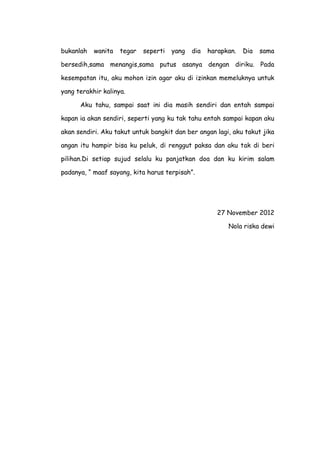 bukanlah wanita tegar seperti yang dia harapkan. Dia sama
bersedih,sama menangis,sama putus asanya dengan diriku. Pada
kesempatan itu, aku mohon izin agar aku di izinkan memeluknya untuk
yang terakhir kalinya.
Aku tahu, sampai saat ini dia masih sendiri dan entah sampai
kapan ia akan sendiri, seperti yang ku tak tahu entah sampai kapan aku
akan sendiri. Aku takut untuk bangkit dan ber angan lagi, aku takut jika
angan itu hampir bisa ku peluk, di renggut paksa dan aku tak di beri
pilihan.Di setiap sujud selalu ku panjatkan doa dan ku kirim salam
padanya, “ maaf sayang, kita harus terpisah”.
27 November 2012
Nola riska dewi
 