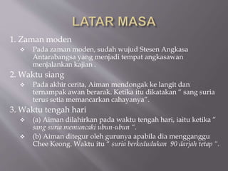 1. Zaman moden
 Pada zaman moden, sudah wujud Stesen Angkasa
Antarabangsa yang menjadi tempat angkasawan
menjalankan kajian .
2. Waktu siang
 Pada akhir cerita, Aiman mendongak ke langit dan
ternampak awan berarak. Ketika itu dikatakan “ sang suria
terus setia memancarkan cahayanya”.
3. Waktu tengah hari
 (a) Aiman dilahirkan pada waktu tengah hari, iaitu ketika “
sang suria memuncaki ubun-ubun “.
 (b) Aiman ditegur oleh gurunya apabila dia mengganggu
Chee Keong. Waktu itu “ suria berkedudukan 90 darjah tetap “.
 