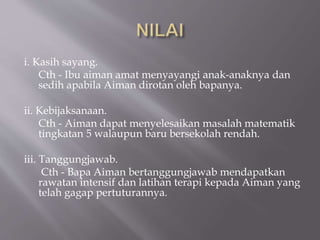i. Kasih sayang.
Cth - Ibu aiman amat menyayangi anak-anaknya dan
sedih apabila Aiman dirotan oleh bapanya.
ii. Kebijaksanaan.
Cth - Aiman dapat menyelesaikan masalah matematik
tingkatan 5 walaupun baru bersekolah rendah.
iii. Tanggungjawab.
Cth - Bapa Aiman bertanggungjawab mendapatkan
rawatan intensif dan latihan terapi kepada Aiman yang
telah gagap pertuturannya.
 