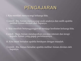 i. Kita mestilah menyayangi keluarga kita.
Contoh - Ibu Aiman menyayangi anak-anaknya dan sedih apabila
melihat Aiman dirotan oleh bapanya.
ii. Kita mestilah bertanggungjawab menjaga kesihatan keluarga kita.
Contoh - Bapa Aiman mendapatkan rawatan intensir dan terapi
kepada Aiman yang gagap pertuturannya.
iii. Kita mesti bersabar apabila berdepan dengan masalah.
Contoh - Ibu Aiman bersabar apabila melihat Aiman dirotan oleh
bapanya.
 