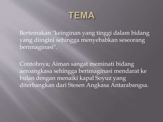 Bertemakan "keinginan yang tinggi dalam bidang
yang diingini sehingga menyebabkan seseorang
berimaginasi".
Contohnya; Aiman sangat meminati bidang
aeroangkasa sehingga berimaginasi mendarat ke
bulan dengan menaiki kapal Soyuz yang
diterbangkan dari Stesen Angkasa Antarabangsa.
 