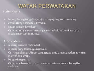 1. Aiman Aqil:
 berwajah cengkung dan jari-jemarinya yang kurus runcing.
 anak sulung daripada 3 beradik.
 gagap semasa bercakap.
Cth - mulutnya akan menganga lebar sebelum kata-kata dapat
dikeluarkan dari mulutnya.
2. Bapa Aiman:
 seorang jurutera makenikal.
 seorang yang bertanggungjawab.
Cth - menghantar Aiman yang gagap untuk mendapatkan rawatan
intensif dan terapi.
 bengis dan garang.
Cth - pernah merotan dan menampar Aiman kerana kedegilan
anaknya.
 