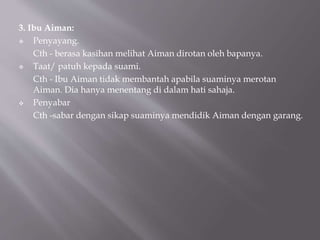 3. Ibu Aiman:
 Penyayang.
Cth - berasa kasihan melihat Aiman dirotan oleh bapanya.
 Taat/ patuh kepada suami.
Cth - Ibu Aiman tidak membantah apabila suaminya merotan
Aiman. Dia hanya menentang di dalam hati sahaja.
 Penyabar
Cth -sabar dengan sikap suaminya mendidik Aiman dengan garang.
 