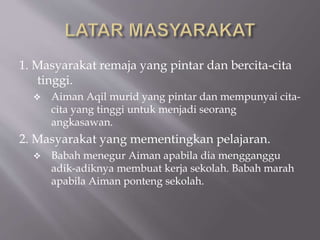 1. Masyarakat remaja yang pintar dan bercita-cita
tinggi.
 Aiman Aqil murid yang pintar dan mempunyai cita-
cita yang tinggi untuk menjadi seorang
angkasawan.
2. Masyarakat yang mementingkan pelajaran.
 Babah menegur Aiman apabila dia mengganggu
adik-adiknya membuat kerja sekolah. Babah marah
apabila Aiman ponteng sekolah.
 