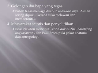 3. Golongan ibu bapa yang tegas.
 Babah tegas menjaga disiplin anak-anaknya. Aiman
sering dipukul kerana suka melawan dan
memberontak.
4. Masyarakat saintis dan penyelidikan.
 Isaac Newton mencipta Teori Graviti, Niel Amstrong
angkasawan , dan Paul Broca pula pakar anatomi
dan antropologi.
 